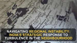 Navigating Regional Instability: India’s Strategic Response to Turbulence in the Neighbourhood