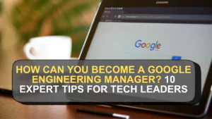 How Can You Become a Google Engineering Manager? 10 Expert Tips for Tech Leaders
